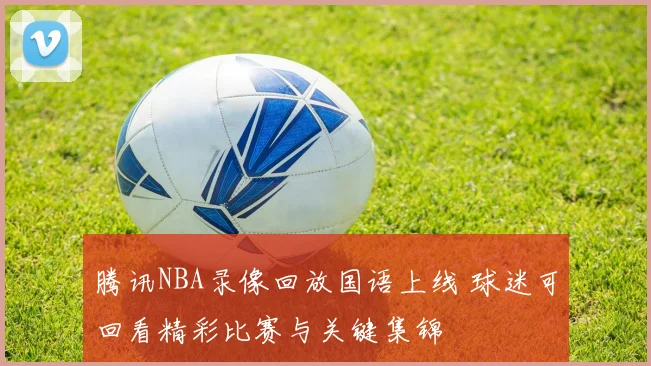 腾讯NBA录像回放国语上线 球迷可回看精彩比赛与关键集锦