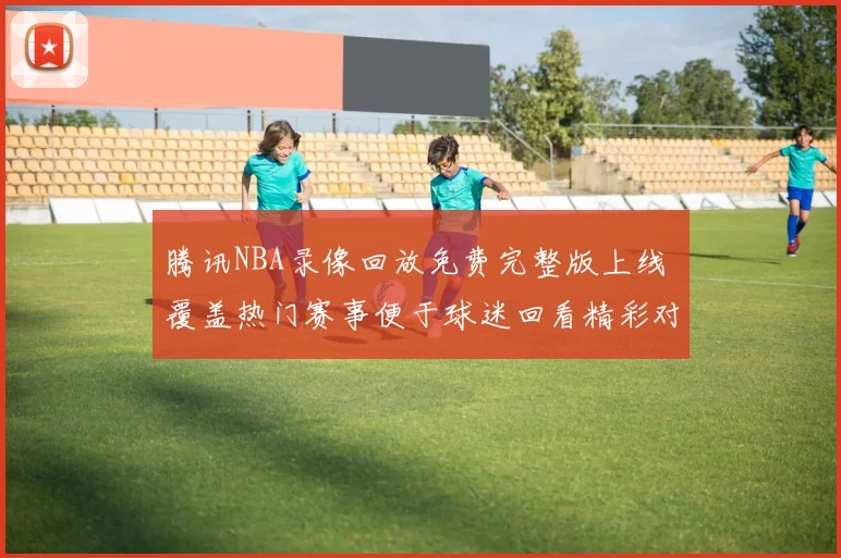 腾讯NBA录像回放免费完整版上线 覆盖热门赛事便于球迷回看精彩对决