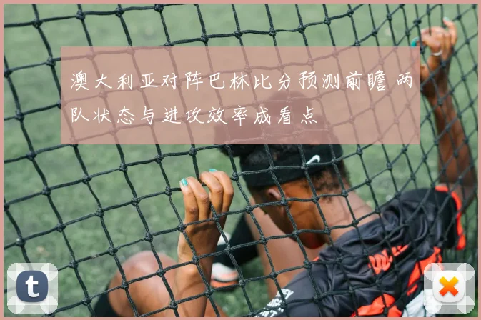澳大利亚对阵巴林比分预测前瞻 两队状态与进攻效率成看点