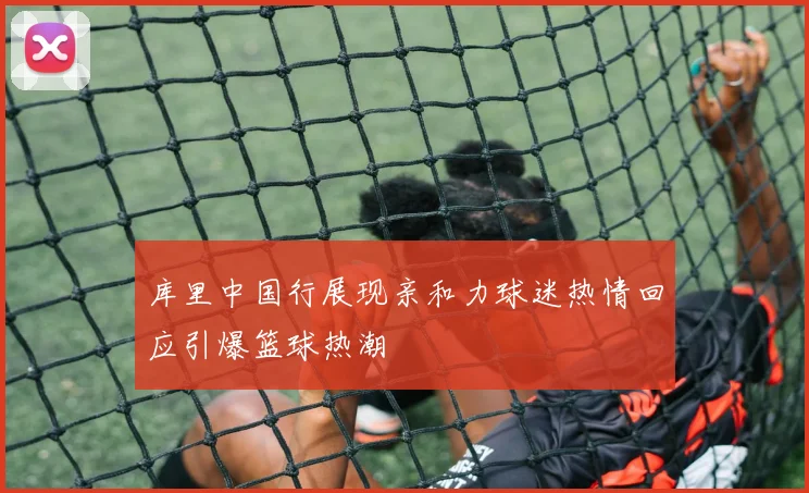 库里中国行展现亲和力球迷热情回应引爆篮球热潮