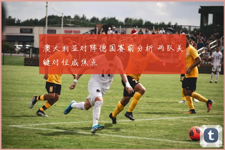 澳大利亚对阵德国赛前分析 两队关键对位成焦点