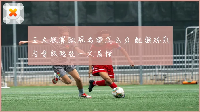 五大联赛欧冠名额怎么分 配额规则与晋级路径一文看懂