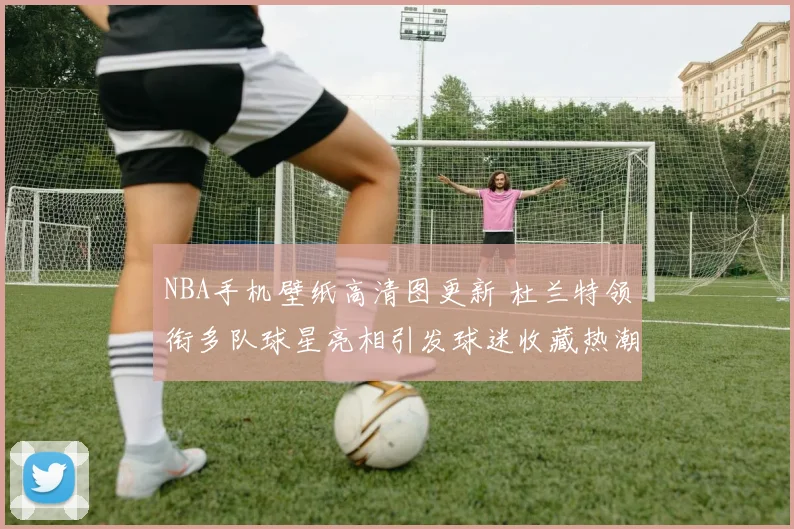 NBA手机壁纸高清图更新 杜兰特领衔多队球星亮相引发球迷收藏热潮