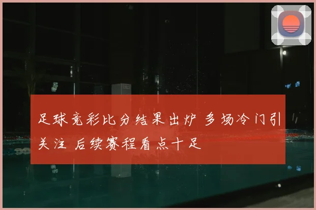 足球竞彩比分结果出炉 多场冷门引关注 后续赛程看点十足