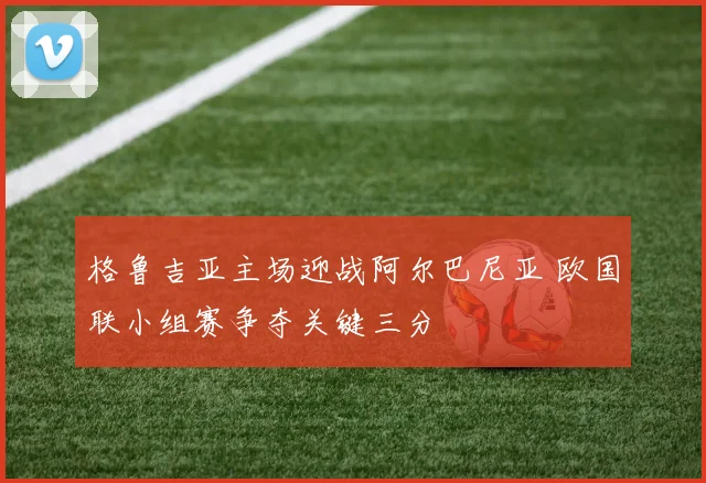 格鲁吉亚主场迎战阿尔巴尼亚 欧国联小组赛争夺关键三分