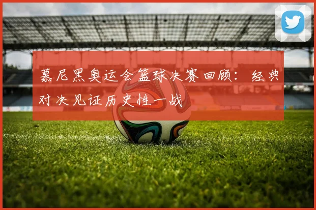 慕尼黑奥运会篮球决赛回顾:经典对决见证历史性一战