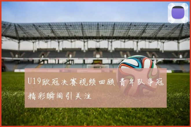 U19欧冠决赛视频回顾 青年队争冠精彩瞬间引关注